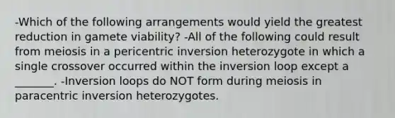 -Which of the following arrangements would yield the greatest reduction in gamete viability? -All of the following could result from meiosis in a pericentric inversion heterozygote in which a single crossover occurred within the inversion loop except a _______. -Inversion loops do NOT form during meiosis in paracentric inversion heterozygotes.