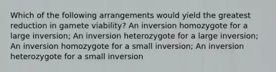 Which of the following arrangements would yield the greatest reduction in gamete viability? An inversion homozygote for a large inversion; An inversion heterozygote for a large inversion; An inversion homozygote for a small inversion; An inversion heterozygote for a small inversion