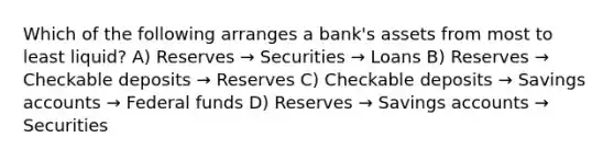 Which of the following arranges a bank's assets from most to least liquid? A) Reserves → Securities → Loans B) Reserves → Checkable deposits → Reserves C) Checkable deposits → Savings accounts → Federal funds D) Reserves → Savings accounts → Securities