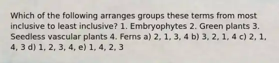 Which of the following arranges groups these terms from most inclusive to least inclusive? 1. Embryophytes 2. Green plants 3. Seedless vascular plants 4. Ferns a) 2, 1, 3, 4 b) 3, 2, 1, 4 c) 2, 1, 4, 3 d) 1, 2, 3, 4, e) 1, 4, 2, 3