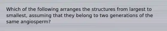 Which of the following arranges the structures from largest to smallest, assuming that they belong to two generations of the same angiosperm?