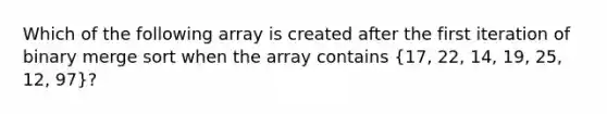 Which of the following array is created after the first iteration of binary merge sort when the array contains (17, 22, 14, 19, 25, 12, 97)?