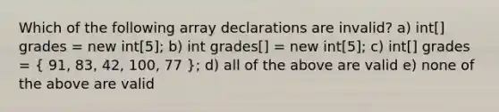 Which of the following array declarations are invalid? a) int[] grades = new int[5]; b) int grades[] = new int[5]; c) int[] grades = ( 91, 83, 42, 100, 77 ); d) all of the above are valid e) none of the above are valid