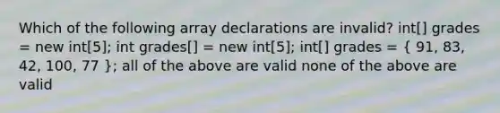 Which of the following array declarations are invalid? int[] grades = new int[5]; int grades[] = new int[5]; int[] grades = ( 91, 83, 42, 100, 77 ); all of the above are valid none of the above are valid