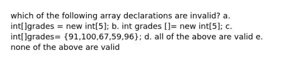 which of the following array declarations are invalid? a. int[]grades = new int[5]; b. int grades []= new int[5]; c. int[]grades= (91,100,67,59,96); d. all of the above are valid e. none of the above are valid