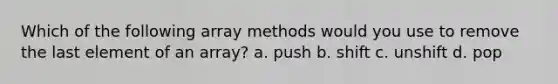 Which of the following array methods would you use to remove the last element of an array? a. push b. shift c. unshift d. pop