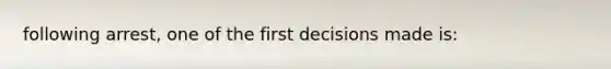 following arrest, one of the first decisions made is: