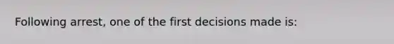 Following arrest, one of the first decisions made is: