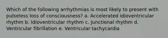 Which of the following arrhythmias is most likely to present with pulseless loss of consciousness? a. Accelerated idioventricular rhythm b. Idioventricular rhythm c. Junctional rhythm d. Ventricular fibrillation e. Ventricular tachycardia