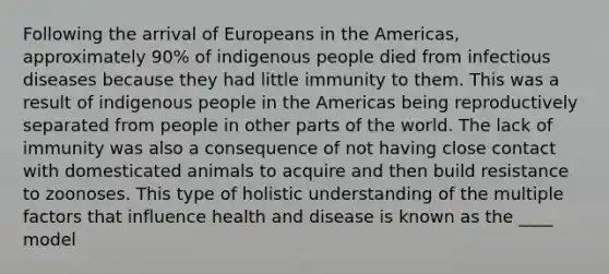 Following the arrival of Europeans in the Americas, approximately 90% of indigenous people died from infectious diseases because they had little immunity to them. This was a result of indigenous people in the Americas being reproductively separated from people in other parts of the world. The lack of immunity was also a consequence of not having close contact with domesticated animals to acquire and then build resistance to zoonoses. This type of holistic understanding of the multiple factors that influence health and disease is known as the ____ model