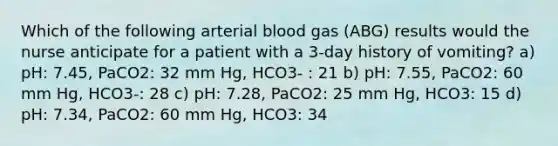 Which of the following arterial blood gas (ABG) results would the nurse anticipate for a patient with a 3-day history of vomiting? a) pH: 7.45, PaCO2: 32 mm Hg, HCO3- : 21 b) pH: 7.55, PaCO2: 60 mm Hg, HCO3-: 28 c) pH: 7.28, PaCO2: 25 mm Hg, HCO3: 15 d) pH: 7.34, PaCO2: 60 mm Hg, HCO3: 34