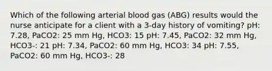 Which of the following arterial blood gas (ABG) results would the nurse anticipate for a client with a 3-day history of vomiting? pH: 7.28, PaCO2: 25 mm Hg, HCO3: 15 pH: 7.45, PaCO2: 32 mm Hg, HCO3-: 21 pH: 7.34, PaCO2: 60 mm Hg, HCO3: 34 pH: 7.55, PaCO2: 60 mm Hg, HCO3-: 28