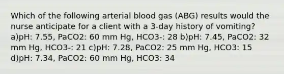 Which of the following arterial blood gas (ABG) results would the nurse anticipate for a client with a 3-day history of vomiting? a)pH: 7.55, PaCO2: 60 mm Hg, HCO3-: 28 b)pH: 7.45, PaCO2: 32 mm Hg, HCO3-: 21 c)pH: 7.28, PaCO2: 25 mm Hg, HCO3: 15 d)pH: 7.34, PaCO2: 60 mm Hg, HCO3: 34