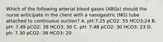 Which of the following arterial blood gases (ABGs) should the nurse anticipate in the client with a nasogastric (NG) tube attached to continuous suction? A. pH:7.25 pCO2: 55 HCO3:24 B. pH: 7.49 pCO2: 38 HCO3: 30 C. pH: 7.48 pCO2: 30 HCO3: 23 D. ph: 7.30 pCO2: 38 HCO3: 20