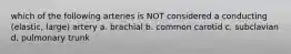 which of the following arteries is NOT considered a conducting (elastic, large) artery a. brachial b. common carotid c. subclavian d. pulmonary trunk