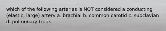 which of the following arteries is NOT considered a conducting (elastic, large) artery a. brachial b. common carotid c. subclavian d. pulmonary trunk