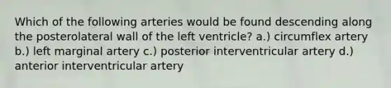 Which of the following arteries would be found descending along the posterolateral wall of the left ventricle? a.) circumflex artery b.) left marginal artery c.) posterior interventricular artery d.) anterior interventricular artery