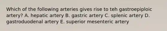 Which of the following arteries gives rise to teh gastroepiploic artery? A. hepatic artery B. gastric artery C. splenic artery D. gastroduodenal artery E. superior mesenteric artery