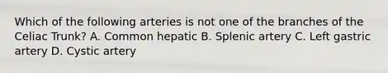 Which of the following arteries is not one of the branches of the Celiac Trunk? A. Common hepatic B. Splenic artery C. Left gastric artery D. Cystic artery