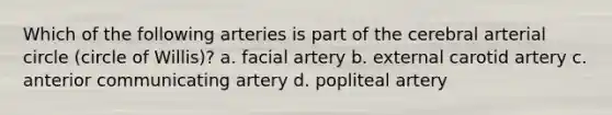 Which of the following arteries is part of the cerebral arterial circle (circle of Willis)? a. facial artery b. external carotid artery c. anterior communicating artery d. popliteal artery