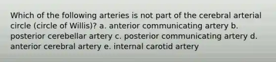 Which of the following arteries is not part of the cerebral arterial circle (circle of Willis)? a. anterior communicating artery b. posterior cerebellar artery c. posterior communicating artery d. anterior cerebral artery e. internal carotid artery