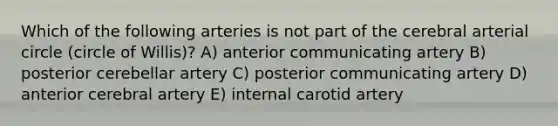 Which of the following arteries is not part of the cerebral arterial circle (circle of Willis)? A) anterior communicating artery B) posterior cerebellar artery C) posterior communicating artery D) anterior cerebral artery E) internal carotid artery