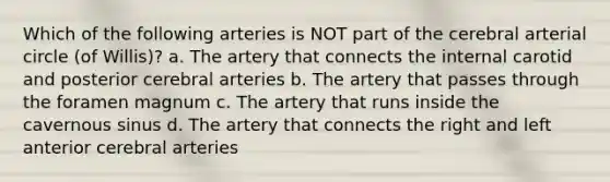 Which of the following arteries is NOT part of the cerebral arterial circle (of Willis)? a. The artery that connects the internal carotid and posterior cerebral arteries b. The artery that passes through the foramen magnum c. The artery that runs inside the cavernous sinus d. The artery that connects the right and left anterior cerebral arteries