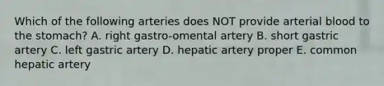 Which of the following arteries does NOT provide arterial blood to <a href='https://www.questionai.com/knowledge/kLccSGjkt8-the-stomach' class='anchor-knowledge'>the stomach</a>? A. right gastro-omental artery B. short gastric artery C. left gastric artery D. hepatic artery proper E. common hepatic artery