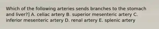 Which of the following arteries sends branches to <a href='https://www.questionai.com/knowledge/kLccSGjkt8-the-stomach' class='anchor-knowledge'>the stomach</a> and liver?] A. celiac artery B. superior mesenteric artery C. inferior mesenteric artery D. renal artery E. splenic artery