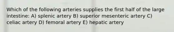 Which of the following arteries supplies the first half of the large intestine: A) splenic artery B) superior mesenteric artery C) celiac artery D) femoral artery E) hepatic artery