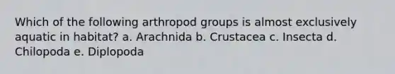 Which of the following arthropod groups is almost exclusively aquatic in habitat? a. Arachnida b. Crustacea c. Insecta d. Chilopoda e. Diplopoda