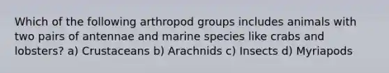 Which of the following arthropod groups includes animals with two pairs of antennae and marine species like crabs and lobsters? a) Crustaceans b) Arachnids c) Insects d) Myriapods