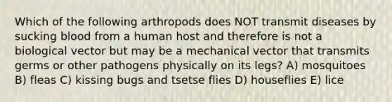 Which of the following arthropods does NOT transmit diseases by sucking blood from a human host and therefore is not a biological vector but may be a mechanical vector that transmits germs or other pathogens physically on its legs? A) mosquitoes B) fleas C) kissing bugs and tsetse flies D) houseflies E) lice