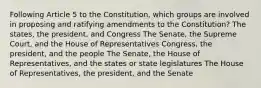 Following Article 5 to the Constitution, which groups are involved in proposing and ratifying amendments to the Constitution? The states, the president, and Congress The Senate, the Supreme Court, and the House of Representatives Congress, the president, and the people The Senate, the House of Representatives, and the states or state legislatures The House of Representatives, the president, and the Senate