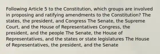 Following Article 5 to the Constitution, which groups are involved in proposing and ratifying amendments to the Constitution? The states, the president, and Congress The Senate, the Supreme Court, and the House of Representatives Congress, the president, and the people The Senate, the House of Representatives, and the states or state legislatures The House of Representatives, the president, and the Senate