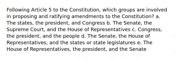 Following Article 5 to the Constitution, which groups are involved in proposing and ratifying amendments to the Constitution? a. The states, the president, and Congress b. The Senate, the Supreme Court, and the House of Representatives c. Congress, the president, and the people d. The Senate, the House of Representatives, and the states or state legislatures e. The House of Representatives, the president, and the Senate