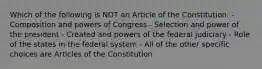 Which of the following is NOT an Article of the Constitution: - Composition and powers of Congress - Selection and power of the president - Created and powers of the federal judiciary - Role of the states in the federal system - All of the other specific choices are Articles of the Constitution