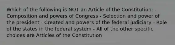 Which of the following is NOT an Article of the Constitution: - Composition and powers of Congress - Selection and power of the president - Created and powers of the federal judiciary - Role of the states in the federal system - All of the other specific choices are Articles of the Constitution