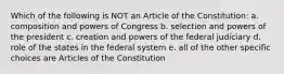 Which of the following is NOT an Article of the Constitution: a. composition and powers of Congress b. selection and powers of the president c. creation and powers of the federal judiciary d. role of the states in the federal system e. all of the other specific choices are Articles of the Constitution