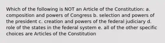 Which of the following is NOT an Article of the Constitution: a. composition and powers of Congress b. selection and powers of the president c. creation and powers of the federal judiciary d. role of the states in the federal system e. all of the other specific choices are Articles of the Constitution