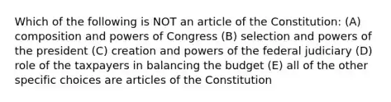 Which of the following is NOT an article of the Constitution: (A) composition and powers of Congress (B) selection and powers of the president (C) creation and powers of the federal judiciary (D) role of the taxpayers in balancing the budget (E) all of the other specific choices are articles of the Constitution