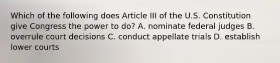 Which of the following does Article III of the U.S. Constitution give Congress the power to do? A. nominate federal judges B. overrule court decisions C. conduct appellate trials D. establish lower courts