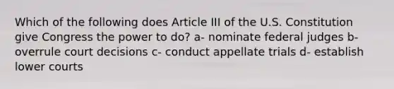 Which of the following does Article III of the U.S. Constitution give Congress the power to do? a- nominate federal judges b- overrule court decisions c- conduct appellate trials d- establish lower courts