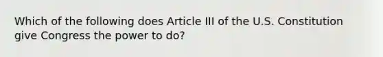 Which of the following does Article III of the U.S. Constitution give Congress the power to do?