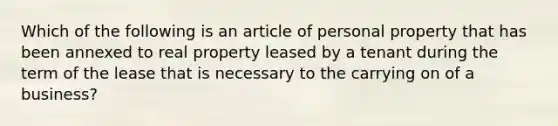 Which of the following is an article of personal property that has been annexed to real property leased by a tenant during the term of the lease that is necessary to the carrying on of a business?