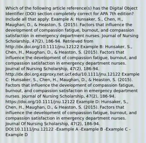 Which of the following article reference(s) has the Digital Object Identifier (DOI) section completely correct for APA 7th edition? Include all that apply: Example A: Hunsaker, S., Chen, H., Maughan, D., & Heaston, S. (2015). Factors that influence the development of compassion fatigue, burnout, and compassion satisfaction in emergency department nurses. Journal of Nursing Scholarship, 47(2), 186-94. Retrieved from http://dx.doi.org/10.1111/jnu.12122 Example B: Hunsaker, S., Chen, H., Maughan, D., & Heaston, S. (2015). Factors that influence the development of compassion fatigue, burnout, and compassion satisfaction in emergency department nurses. Journal of Nursing Scholarship, 47(2), 186-94. http://dx.doi.org.ezproxy.net.ucf.edu/10.1111/jnu.12122 Example C: Hunsaker, S., Chen, H., Maughan, D., & Heaston, S. (2015). Factors that influence the development of compassion fatigue, burnout, and compassion satisfaction in emergency department nurses. Journal of Nursing Scholarship, 47(2), 186-94. https://doi.org/10.1111/jnu.12122 Example D: Hunsaker, S., Chen, H., Maughan, D., & Heaston, S. (2015). Factors that influence the development of compassion fatigue, burnout, and compassion satisfaction in emergency department nurses. Journal Of Nursing Scholarship, 47(2), 186-94. DOI:10.1111/jnu.12122 -Example A -Example B -Example C -Example D