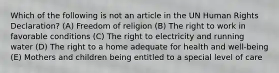 Which of the following is not an article in the UN Human Rights Declaration? (A) Freedom of religion (B) The right to work in favorable conditions (C) The right to electricity and running water (D) The right to a home adequate for health and well-being (E) Mothers and children being entitled to a special level of care