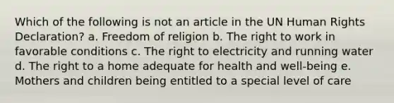 Which of the following is not an article in the UN Human Rights Declaration? a. Freedom of religion b. The right to work in favorable conditions c. The right to electricity and running water d. The right to a home adequate for health and well-being e. Mothers and children being entitled to a special level of care