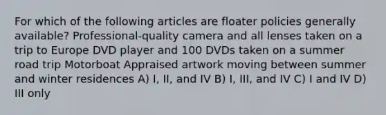 For which of the following articles are floater policies generally available? Professional-quality camera and all lenses taken on a trip to Europe DVD player and 100 DVDs taken on a summer road trip Motorboat Appraised artwork moving between summer and winter residences A) I, II, and IV B) I, III, and IV C) I and IV D) III only