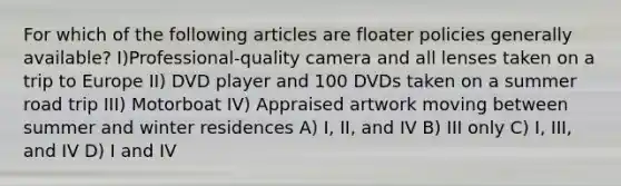 For which of the following articles are floater policies generally available? I)Professional-quality camera and all lenses taken on a trip to Europe II) DVD player and 100 DVDs taken on a summer road trip III) Motorboat IV) Appraised artwork moving between summer and winter residences A) I, II, and IV B) III only C) I, III, and IV D) I and IV